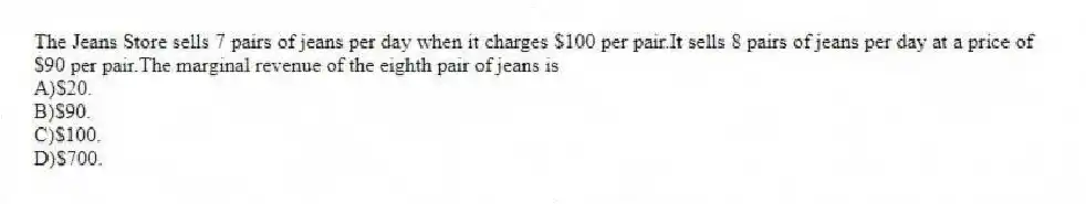 The Jeans Store sells 7 pairs of jeans per day when it charges $100 per pair.It sells 8 pairs of jeans per day at a price of $90 per pair.The marginal revenue of the eighth pair of jeans is
A)$20.
B)$90.
C)$100.
D)$700.
