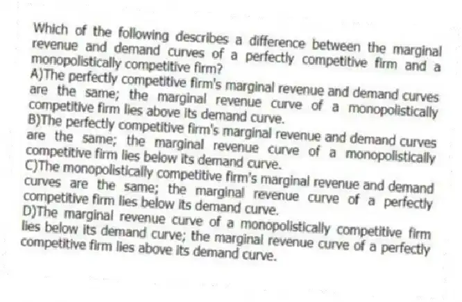 Which of the following describes a difference between the marginal revenue and demand curves of a perfectly competitive firm and a monopolistically competitive firm?
A)The perfectly competitive firm's marginal revenue and demand curves are the same; the marginal revenue curve of a monopolistically competitive firm lies above its demand curve.
B)The perfectly competitive firm's marginal revenue and demand curves are the same; the marginal revenue curve of a monopolistically competitive firm lies below its demand curve.
C)The monopolistically competitive firm's marginal revenue and demand curves are the same; the marginal revenue curve of a perfectly competitive firm lies below its demand curve.
D)The marginal revenue curve of a monopolistically competitive firm lies below its demand curve; the marginal revenue curve of a perfectly competitive firm lies above its demand curve.