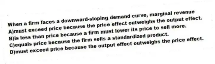 When a firm faces a downward-sloping demand curve, marginal revenue
A)must exceed price because the price effect outweighs the output effect.
B)is less than price because a firm must lower its price to sell more.
C)equals price because the firm sells a standardized product.
D)must exceed price because the output effect outweighs the price effect.