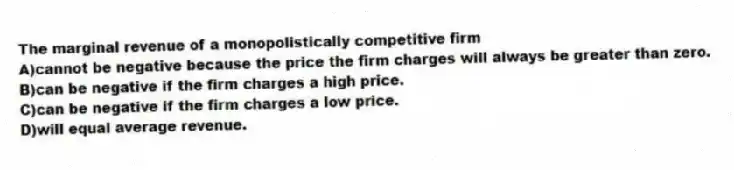 The marginal revenue of a monopolistically competitive firm
A)cannot be negative because the price the firm charges will always be greater than zero.
B)can be negative if the firm charges a high price.
C)can be negative if the firm charges a low price.
D)will equal average revenue.