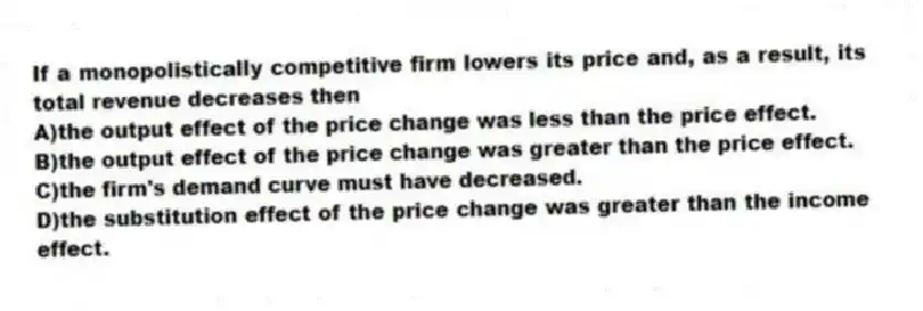 If a monopolistically competitive firm lowers its price and, as a result, its total revenue decreases then
A)the output effect of the price change was less than the price effect.
B)the output effect of the price change was greater than the price effect.
C)the firm's demand curve must have decreased.
D)the substitution effect of the price change was greater than the income effect.