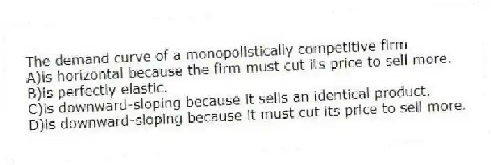 The demand curve of a monopolistically competitive firm
A)is horizontal because the firm must cut its price to sell more.
B)is perfectly elastic.
C)is downward-sloping because it sells an identical product.
D)is downward-sloping because it must cut its price to sell more.