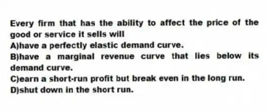 Every firm that has the ability to affect the price of the good or service it sells will
A)have a perfectly elastic demand curve.
B)have a marginal revenue curve that lies below its demand curve.
C)earn a short-run profit but break even in the long run.
D)shut down in the short run.