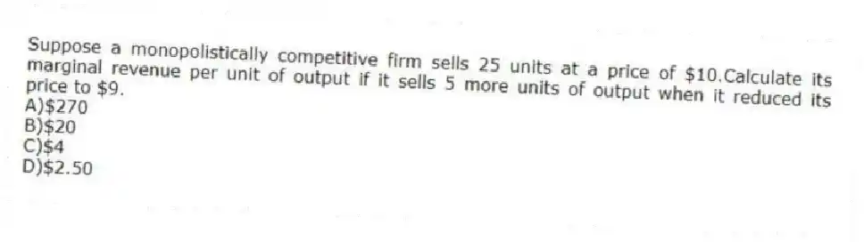 Suppose a monopolistically competitive firm sells 25 units at a price of $10.Calculate its marginal revenue per unit of output if it sells 5 more units of output when it reduced its price to $9.
A)$270
B)$20
C)$4
D)$2.50