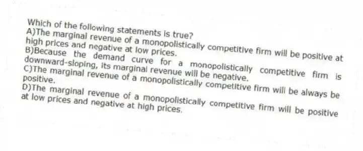 Which of the following statements is true?
A)The marginal revenue of a monopolistically competitive firm will be positive at high prices and negative at low prices.
B)Because the demand curve for a monopolistically competitive firm is downward-sloping, its marginal revenue will be negative.
C)The marginal revenue of a monopolistically competitive firm will be always be positive.
D)The marginal revenue of a monopolistically competitive firm will be positive at low prices and negative at high prices.