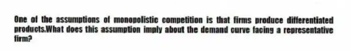 One of the assumptions of monopolistic competition is that firms produce differentiated products.What does this assumption imply about the demand curve facing a representative firm?