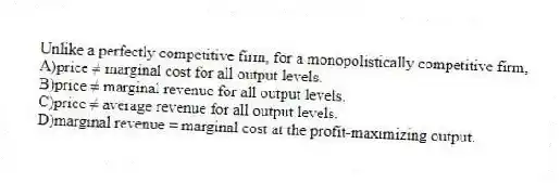 Unlike a perfectly competitive firm, for a monopolistically competitive firm,
A)price ≠ marginal cost for all output levels.
B)price ≠ marginal revenue for all output levels.
C)price ≠ average revenue for all output levels.
D)marginal revenue = marginal cost at the profit-maximizing output.
