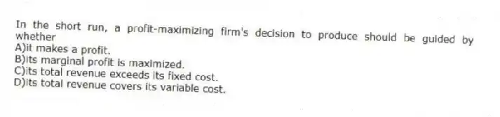 In the short run, a profit-maximizing firm's decision to produce should be guided by whether
A)it makes a profit.
B)its marginal profit is maximized.
C)its total revenue exceeds its fixed cost.
D)its total revenue covers its variable cost.