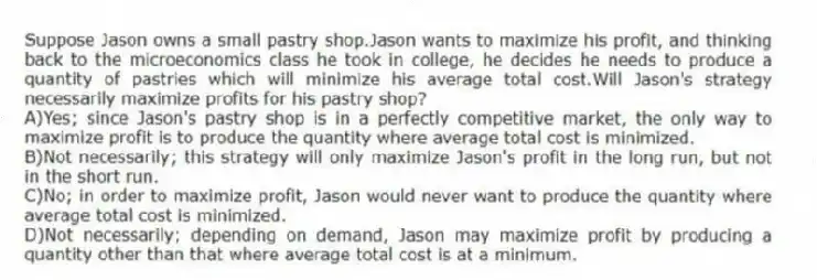 Suppose Jason owns a small pastry shop.Jason wants to maximize his profit, and thinking back to the microeconomics class he took in college, he decides he needs to produce a quantity of pastries which will minimize his average total cost.Will Jason's strategy necessarily maximize profits for his pastry shop?
A)Yes; since Jason's pastry shop is in a perfectly competitive market, the only way to maximize profit is to produce the quantity where average total cost is minimized.
B)Not necessarily; this strategy will only maximize Jason's profit in the long run, but not in the short run.
C)No; in order to maximize profit, Jason would never want to produce the quantity where average total cost is minimized.
D)Not necessarily; depending on demand, Jason may maximize profit by producing a quantity other than that where average total cost is at a minimum.