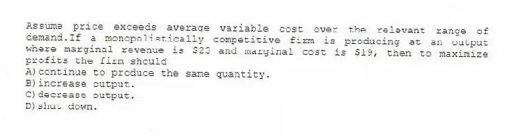 Assume price exceeds average variable cost over the relevant range of demand.If a monopolistically competitive firm is producing at an output where marginal revenue is $23 and marginal cost is $19, then to maximize profits the firm should
A)continue to produce the same quantity.
B)increase output.
C)decrease output.
D)shut down.