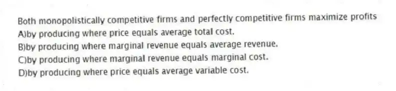 Both monopolistically competitive firms and perfectly competitive firms maximize profits
A)by producing where price equals average total cost.
B)by producing where marginal revenue equals average revenue.
C)by producing where marginal revenue equals marginal cost.
D)by producing where price equals average variable cost.