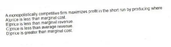 A monopolistically competitive firm maximizes profit in the short run by producing where
A)price is less than marginal cost.
B)price is less than marginal revenue.
C)price is less than average revenue.
D)price is greater than marginal cost.