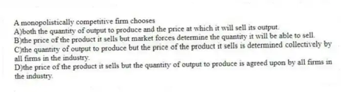 A monopolistically competitive firm chooses
A)both the quantity of output to produce and the price at which it will sell its output.
B)the price of the product it sells but market forces determine the quantity it will be able to sell.
C)the quantity of output to produce but the price of the product it sells is determined collectively by all firms in the industry.
D)the price of the product it sells but the quantity of output to produce is agreed upon by all firms in the industry.
