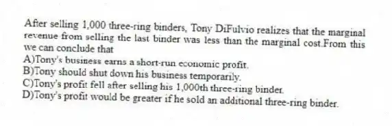After selling 1,000 three-ring binders, Tony DiFulvio realizes that the marginal revenue from selling the last binder was less than the marginal cost.From this we can conclude that
A)Tony's business earns a short-run economic profit.
B)Tony should shut down his business temporarily.
C)Tony's profit fell after selling his 1,000th three-ring binder.
D)Tony's profit would be greater if he sold an additional three-ring binder.