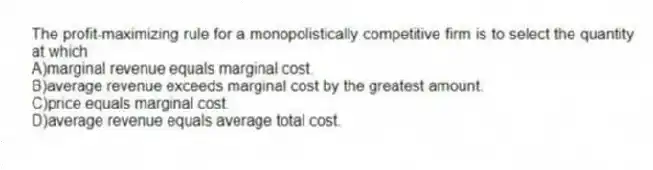 The profit-maximizing rule for a monopolistically competitive firm is to select the quantity at which
A)marginal revenue equals marginal cost.
B)average revenue exceeds marginal cost by the greatest amount.
C)price equals marginal cost.
D)average revenue equals average total cost.