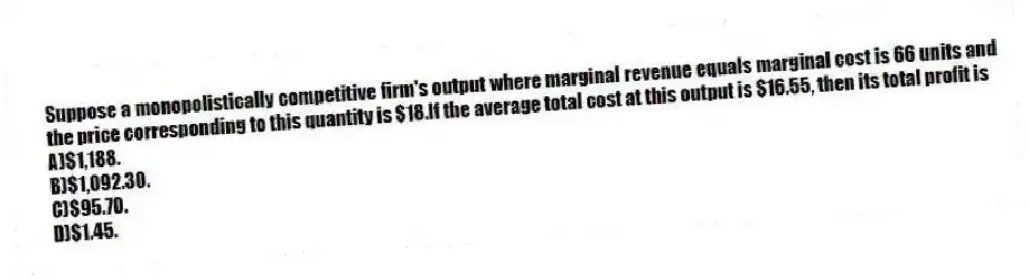 Suppose a monopolistically competitive firm's output where marginal revenue equals marginal cost is 66 units and the price corresponding to this quantity is $18.If the average total cost at this output is $16.55, then its total profit is
A)$1,188.
B)$1,092.30.
C)$95.70.
D)$1.45.