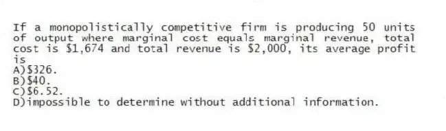 If a monopolistically competitive firm is producing 50 units of output where marginal cost equals marginal revenue, total cost is $1,674 and total revenue is $2,000, its average profit is
A)$326.
B)$40.
C)$6.52.
D)impossible to determine without additional information.