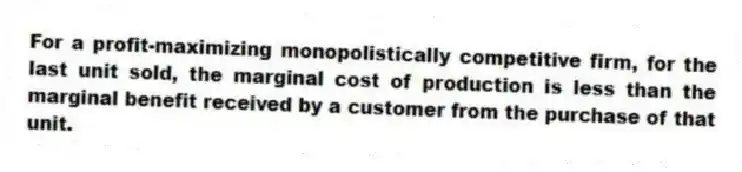 For a profit-maximizing monopolistically competitive firm, for the last unit sold, the marginal cost of production is less than the marginal benefit received by a customer from the purchase of that unit.