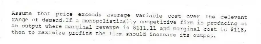 Assume that price exceeds average variable cost over the relevant range of demand.If a monopolistically competitive firm is producing at an output where marginal revenue is $111.11 and marginal cost is $118, then to maximize profits the firm should increase its output.