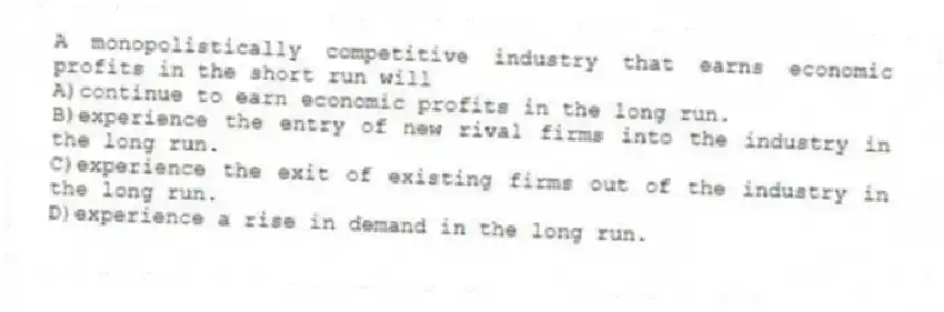 A monopolistically competitive industry that earns economic profits in the short run will
A)continue to earn economic profits in the long run.
B)experience the entry of new rival firms into the industry in the long run.
C)experience the exit of existing firms out of the industry in the long run.
D)experience a rise in demand in the long run.