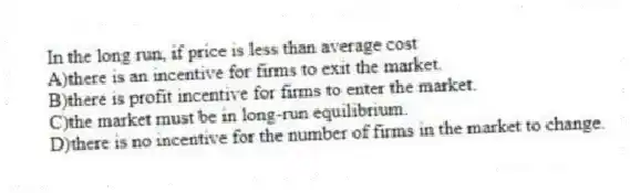 In the long run, if price is less than average cost
A)there is an incentive for firms to exit the market.
B)there is profit incentive for firms to enter the market.
C)the market must be in long-run equilibrium.
D)there is no incentive for the number of firms in the market to change.