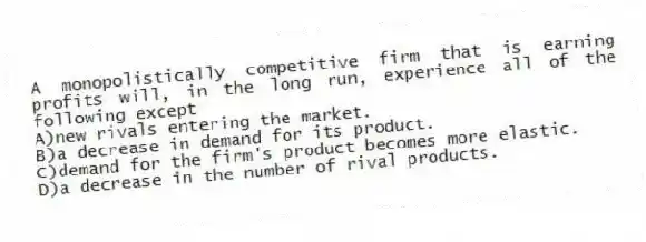 A monopolistically competitive firm that is earning profits will, in the long run, experience all of the following except
A)new rivals entering the market.
B)a decrease in demand for its product.
C)demand for the firm's product becomes more elastic.
D)a decrease in the number of rival products.