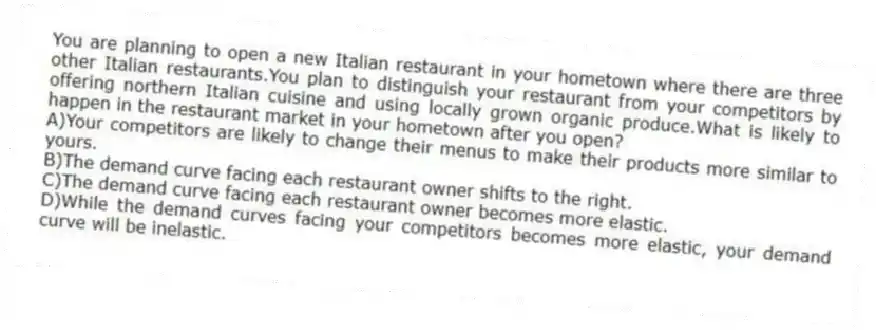 You are planning to open a new Italian restaurant in your hometown where there are three other Italian restaurants.You plan to distinguish your restaurant from your competitors by offering northern Italian cuisine and using locally grown organic produce.What is likely to happen in the restaurant market in your hometown after you open?
A)Your competitors are likely to change their menus to make their products more similar to yours.
B)The demand curve facing each restaurant owner shifts to the right.
C)The demand curve facing each restaurant owner becomes more elastic.
D)While the demand curves facing your competitors becomes more elastic, your demand curve will be inelastic.