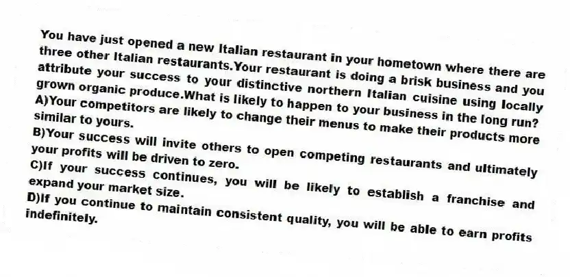 You have just opened a new Italian restaurant in your hometown where there are three other Italian restaurants.Your restaurant is doing a brisk business and you attribute your success to your distinctive northern Italian cuisine using locally grown organic produce.What is likely to happen to your business in the long run?
A)Your competitors are likely to change their menus to make their products more similar to yours.
B)Your success will invite others to open competing restaurants and ultimately your profits will be driven to zero.
C)If your success continues, you will be likely to establish a franchise and expand your market size.
D)If you continue to maintain consistent quality, you will be able to earn profits indefinitely.