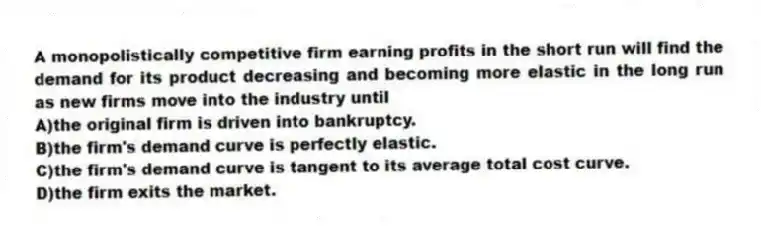 A monopolistically competitive firm earning profits in the short run will find the demand for its product decreasing and becoming more elastic in the long run as new firms move into the industry until
A)the original firm is driven into bankruptcy.
B)the firm's demand curve is perfectly elastic.
C)the firm's demand curve is tangent to its average total cost curve.
D)the firm exits the market.