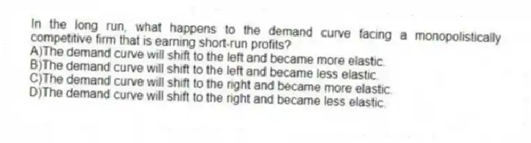 In the long run, what happens to the demand curve facing a monopolistically competitive firm that is earning short-run profits?
A)The demand curve will shift to the left and became more elastic.
B)The demand curve will shift to the left and became less elastic.
C)The demand curve will shift to the right and became more elastic.
D)The demand curve will shift to the right and became less elastic.
