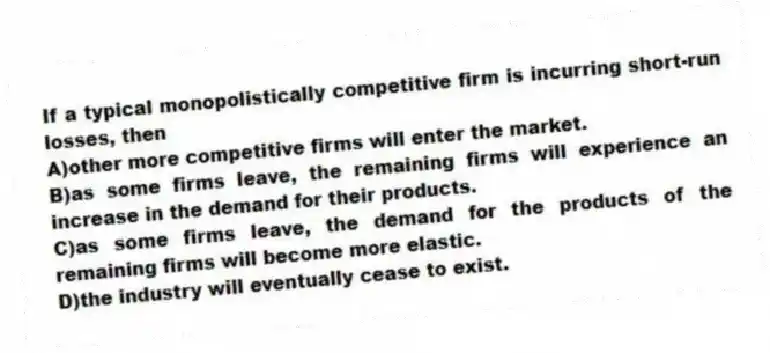 If a typical monopolistically competitive firm is incurring short-run losses, then
A)other more competitive firms will enter the market.
B)as some firms leave, the remaining firms will experience an increase in the demand for their products.
C)as some firms leave, the demand for the products of the remaining firms will become more elastic.
D)the industry will eventually cease to exist.