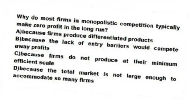 Why do most firms in monopolistic competition typically make zero profit in the long run?
A)because firms produce differentiated products
B)because the lack of entry barriers would compete away profits
C)because firms do not produce at their minimum efficient scale
D)because the total market is not large enough to accommodate so many firms