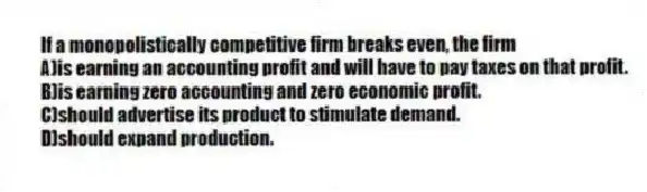 If a monopolistically competitive firm breaks even, the firm
A)is earning an accounting profit and will have to pay taxes on that profit.
B)is earning zero accounting and zero economic profit.
C)should advertise its product to stimulate demand.
D)should expand production.