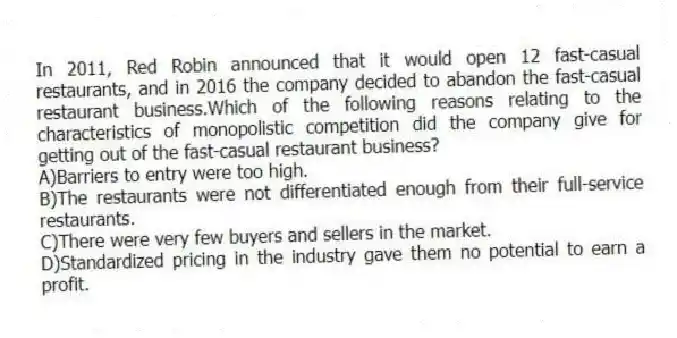 In 2011, Red Robin announced that it would open 12 fast-casual restaurants, and in 2016 the company decided to abandon the fast-casual restaurant business.Which of the following reasons relating to the characteristics of monopolistic competition did the company give for getting out of the fast-casual restaurant business?
A)Barriers to entry were too high.
B)The restaurants were not differentiated enough from their full-service restaurants.
C)There were very few buyers and sellers in the market.
D)Standardized pricing in the industry gave them no potential to earn a profit.