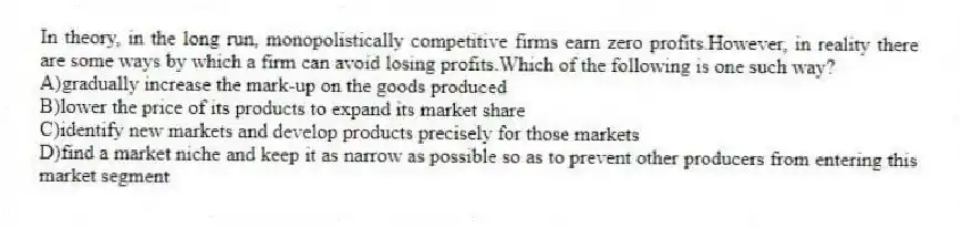 In theory, in the long run, monopolistically competitive firms earn zero profits.However, in reality there are some ways by which a firm can avoid losing profits.Which of the following is one such way?
A)gradually increase the mark-up on the goods produced
B)lower the price of its products to expand its market share
C)identify new markets and develop products precisely for those markets
D)find a market niche and keep it as narrow as possible so as to prevent other producers from entering this market segment