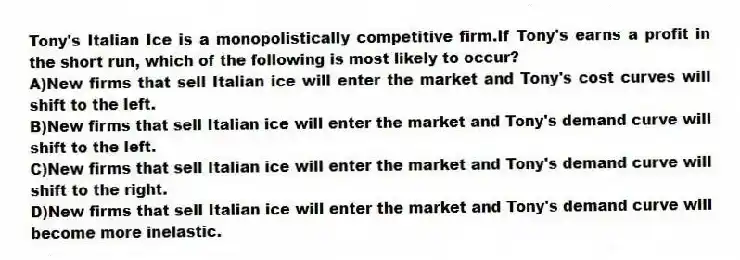 Tony's Italian Ice is a monopolistically competitive firm.If Tony's earns a profit in the short run, which of the following is most likely to occur?
A)New firms that sell Italian ice will enter the market and Tony's cost curves will shift to the left.
B)New firms that sell Italian ice will enter the market and Tony's demand curve will shift to the left.
C)New firms that sell Italian ice will enter the market and Tony's demand curve will shift to the right.
D)New firms that sell Italian ice will enter the market and Tony's demand curve will become more inelastic.
