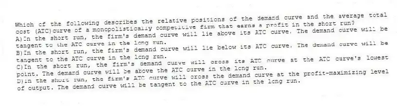 Which of the following describes the relative positions of the demand curve and the average total cost (ATC)curve of a monopolistically competitive firm that earns a profit in the short run?
A)In the short run, the firm's demand curve will lie above its ATC curve. The demand curve will be tangent to the ATC curve in the long run.
B)In the short run, the firm's demand curve will lie below its ATC curve. The demand curve will be tangent to the ATC curve in the long run.
C)In the short run, the firm's demand curve will cross its ATC curve at the ATC curve's lowest point. The demand curve will be above the ATC curve in the long run.
D)In the short run, the firm's ATC curve will cross the demand curve at the profit-maximizing level of output. The demand curve will be tangent to the ATC curve in the long run.