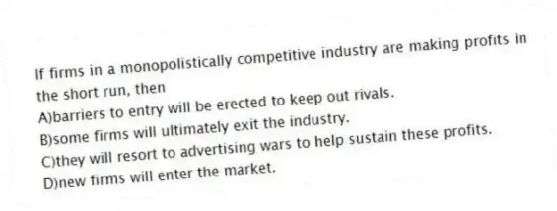 If firms in a monopolistically competitive industry are making profits in the short run, then
A)barriers to entry will be erected to keep out rivals.
B)some firms will ultimately exit the industry.
C)they will resort to advertising wars to help sustain these profits.
D)new firms will enter the market.