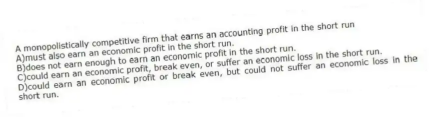 A monopolistically competitive firm that earns an accounting profit in the short run
A)must also earn an economic profit in the short run.
B)does not earn enough to earn an economic profit in the short run.
C)could earn an economic profit, break even, or suffer an economic loss in the short run.
D)could earn an economic profit or break even, but could not suffer an economic loss in the short run.