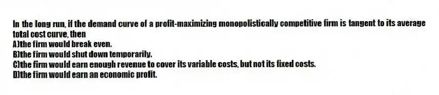 In the long run, if the demand curve of a profit-maximizing monopolistically competitive firm is tangent to its average total cost curve, then
A)the firm would break even.
B)the firm would shut down temporarily.
C)the firm would earn enough revenue to cover its variable costs, but not its fixed costs.
D)the firm would earn an economic profit.