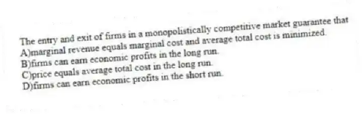 The entry and exit of firms in a monopolistically competitive market guarantee that
A)marginal revenue equals marginal cost and average total cost is minimized.
B)firms can earn economic profits in the long run.
C)price equals average total cost in the long run.
D)firms can earn economic profits in the short run.
