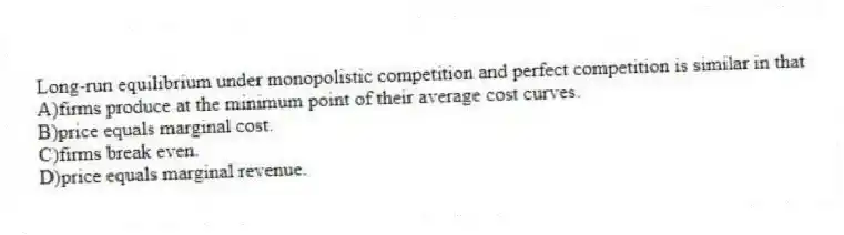 Long-run equilibrium under monopolistic competition and perfect competition is similar in that
A)firms produce at the minimum point of their average cost curves.
B)price equals marginal cost.
C)firms break even.
D)price equals marginal revenue.