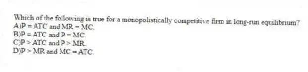 Which of the following is true for a monopolistically competitive firm in long-run equilibrium?
A)P = ATC and MR = MC.
B)P = ATC and P = MC.
C)P > ATC and P > MR.
D)P > MR and MC = ATC.