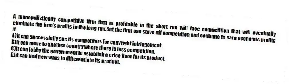 A monopolistically competitive firm that is profitable in the short run will face competition that will eventually eliminate the firm's profits in the long run.But the firm can stave off competition and continue to earn economic profits if
A)it can successfully sue its competitors for copyright infringement.
B)it can move to another country where there is less competition.
C)it can lobby the government to establish a price floor for its product.
D)it can find new ways to differentiate its product.