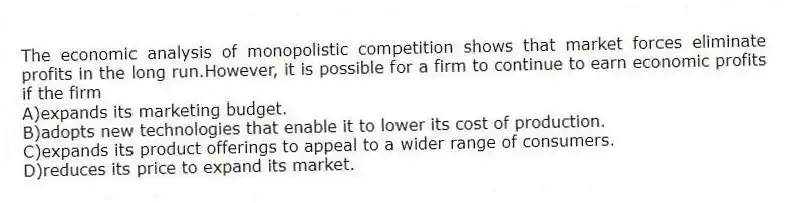 The economic analysis of monopolistic competition shows that market forces eliminate profits in the long run.However, it is possible for a firm to continue to earn economic profits if the firm
A)expands its marketing budget.
B)adopts new technologies that enable it to lower its cost of production.
C)expands its product offerings to appeal to a wider range of consumers.
D)reduces its price to expand its market.