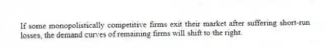 If some monopolistically competitive firms exit their market after suffering short-run losses, the demand curves of remaining firms will shift to the right.