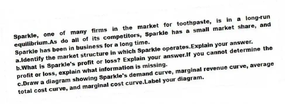 Sparkle, one of many firms in the market for toothpaste, is in a long-run equilibrium.As do all of its competitors, Sparkle has a small market share, and Sparkle has been in business for a long time.
a.Identify the market structure in which Sparkle operates.Explain your answer.
b.What is Sparkle's profit or loss? Explain your answer.If you cannot determine the profit or loss, explain what information is missing.
c.Draw a diagram showing Sparkle's demand curve, marginal revenue curve, average total cost curve, and marginal cost curve.Label your diagram.