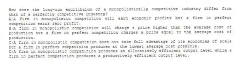 How does the long-run equilibrium of a monopolistically competitive industry differ from that of a perfectly competitive industry?
A)A firm in monopolistic competition will earn economic profits but a firm in perfect competition earns zero profit.
B)A firm in monopolistic competition will charge a price higher than the average cost of production but a firm in perfect competition charges a price equal to the average cost of production.
C)A firm in monopolistic competition does not take full advantage of its economies of scale but a firm in perfect competition produces at the lowest average cost possible.
D)A firm in monopolistic competition produces an allocatively efficient output level while a firm in perfect competition produces a productively efficient output level.