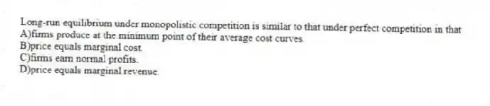 Long-run equilibrium under monopolistic competition is similar to that under perfect competition in that
A)firms produce at the minimum point of their average cost curves.
B)price equals marginal cost.
C)firms earn normal profits.
D)price equals marginal revenue.