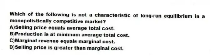 Which of the following is not a characteristic of long-run equilibrium in a monopolistically competitive market?
A)Selling price equals average total cost.
B)Production is at minimum average total cost.
C)Marginal revenue equals marginal cost.
D)Selling price is greater than marginal cost.